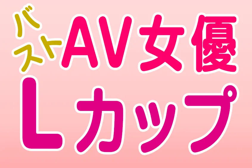 AV女優 バスト Lカップ(CUP) 巨乳・爆乳・美乳 おすすめエロ動画